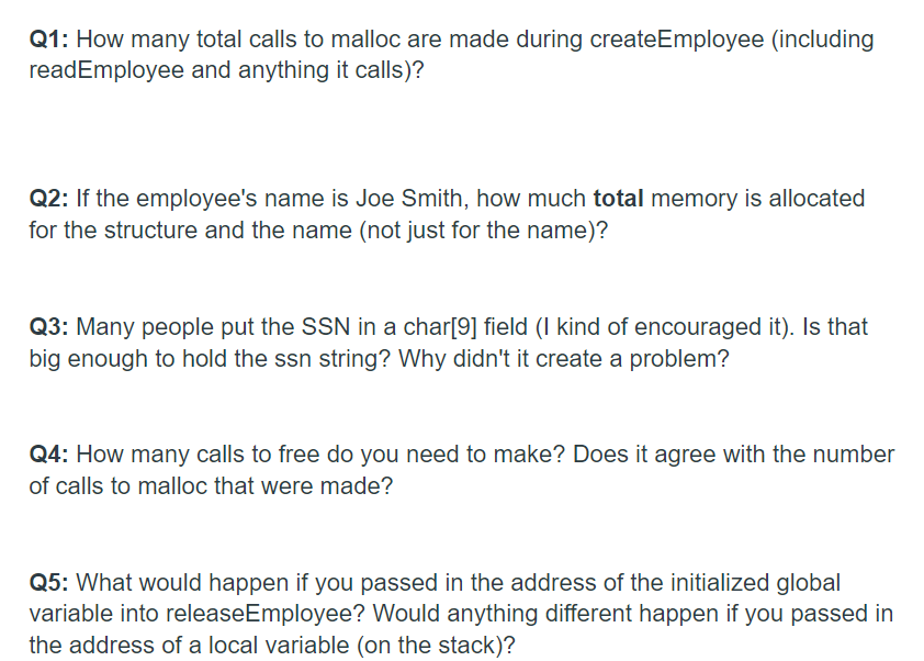 Q1: How many total calls to malloc are made during createEmployee (including
readEmployee and anything it calls)?
Q2: If the employee's name is Joe Smith, how much total memory is allocated
for the structure and the name (not just for the name)?
Q3: Many people put the SSN in a char[9] field (I kind of encouraged it). Is that
big enough to hold the ssn string? Why didn't it create a problem?
Q4: How many calls to free do you need to make? Does it agree with the number
of calls to malloc that were made?
Q5: What would happen if you passed in the address of the initialized global
variable into releaseEmployee? Would anything different happen if you passed in
the address of a local variable (on the stack)?
