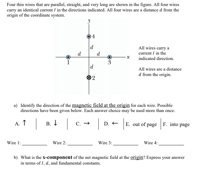 Four thin wires that are parallel, straight, and very long are shown in the figure. All four wires
carry an identical current I in the directions indicated. All four wires are a distance d from the
origin of the coordinate system.
y
4
d
All wires carry a
current I in the
d
d
indicated direction.
1
3
d
All wires are a distance
d from the origin.
2
a) Identify the direction of the magnetic field at the origin for each wire. Possible
directions have been given below. Each answer choice may be used more than once.
А. Т
В. I
С. —
E. out of page F. into page
D. +
Wire 1:
Wire 2:
Wire 3:
Wire 4:
b) What is the x-component of the net magnetic field at the origin? Express your answer
in terms of I, d, and fundamental constants.
