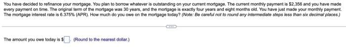 You have decided to refinance your mortgage. You plan to borrow whatever is outstanding on your current mortgage. The current monthly payment is $2,356 and you have made
every payment on time. The original term of the mortgage was 30 years, and the mortgage is exactly four years and eight months old. You have just made your monthly payment.
The mortgage interest rate is 6.375 % (APR). How much do you owe on the mortgage today? (Note: Be careful not to round any intermediate steps less than six decimal places.)
The amount you owe today is
(Round to the nearest dollar.)