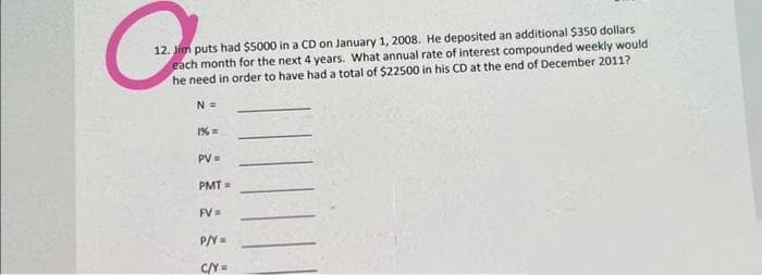 C
12. Jim puts had $5000 in a CD on January 1, 2008. He deposited an additional $350 dollars
each month for the next 4 years. What annual rate of interest compounded weekly would
he need in order to have had a total of $22500 in his CD at the end of December 2011?
N =
1% =
PV =
PMT=
FV =
P/Y=
C/Y=