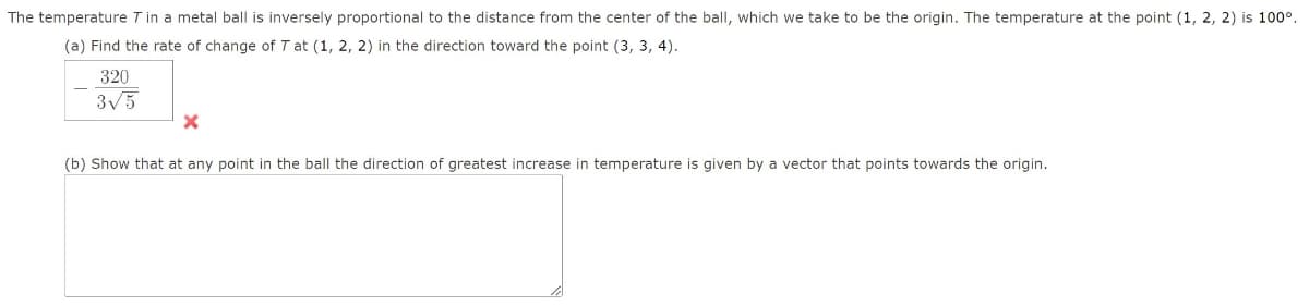 The temperature T in a metal ball is inversely proportional to the distance from the center of the ball, which we take to be the origin. The temperature at the point (1, 2, 2) is 100°.
(a) Find the rate of change of T at (1, 2, 2) in the direction toward the point (3, 3, 4).
320
3√5
X
(b) Show that at any point in the ball the direction of greatest increase in temperature is given by a vector that points towards the origin.