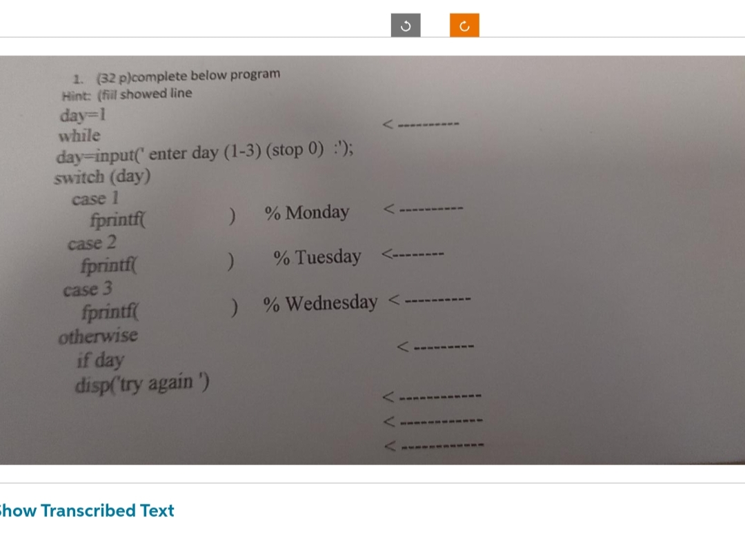 1. (32 p)complete below program
Hint: (fill showed line
day=1
while
day-input(' enter day (1-3) (stop 0) :');
switch (day)
case 1
fprintf(
case 2
fprintf(
case 3
fprintf(
otherwise
if day
disp('try again')
Show Transcribed Text
% Monday
)
)
% Tuesday
) % Wednesday <
3
c