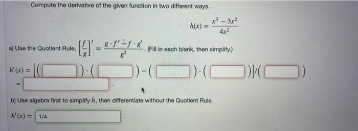 Compute the derivative of the given function in two different ways.
h'(x) =
a) Use the Quotient Rule,
· [²] = 8·²-²-1 · 8²
h(x)=
=
x³ - 3x²
4x²
(Fill in each blank, then simplify.)
})()
b) Use algebra first to simplify h, then differentiate without the Quotient Rule.
h'(x) = 1/4