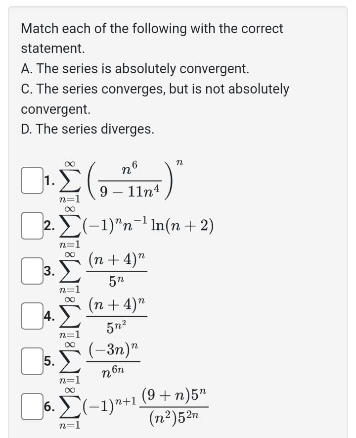 Match each of the following with the correct
statement.
A. The series is absolutely convergent.
C. The series converges, but is not absolutely
convergent.
D. The series diverges.
1.
Ο.Σ
0₂
n=
3.
0
4.
5.
AT8W8W8W8
n6
9-11n4
Σ(−1)^n¯¹ ln(n + 2)
(n + 4)"
5n
n=1
(n + 4)"
5n²
(-3n)n
non
n
6.
6. Σ(−1)n+1
n=1
(9+ n) 5n
(n²)52n