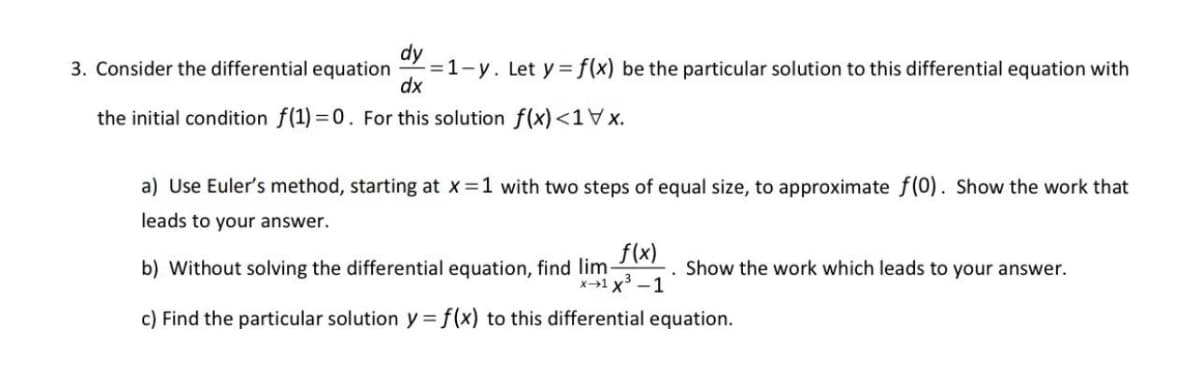 dy
3. Consider the differential equation
-=1-y. Let y = f(x) be the particular solution to this differential equation with
dx
the initial condition f(1) =0. For this solution f(x) <1\x.
a) Use Euler's method, starting at x =1 with two steps of equal size, to approximate f(0). Show the work that
leads to your answer.
f(x)
x1 x³ -1
c) Find the particular solution y = f(x) to this differential equation.
b) Without solving the differential equation, find lim-
Show the work which leads to your answer.