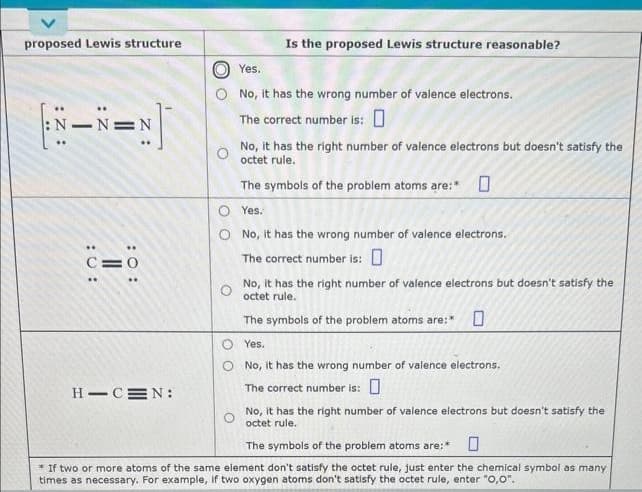 proposed Lewis structure
c=0
H-CEN:
Is the proposed Lewis structure reasonable?
Yes.
No, it has the wrong number of valence electrons.
The correct number is: 0
No, it has the right number of valence electrons but doesn't satisfy the
octet rule.
The symbols of the problem atoms are:*
Yes.
No, it has the wrong number of valence electrons.
The correct number is: 0
No, it has the right number of valence electrons but doesn't satisfy the
octet rule.
The symbols of the problem atoms are:*
O Yes.
No, it has the wrong number of valence electrons.
The correct number is: 0
No, it has the right number of valence electrons but doesn't satisfy the
octet rule.
The symbols of the problem atoms are:*
* If two or more atoms of the same element don't satisfy the octet rule, just enter the chemical symbol as many
times as necessary. For example, if two oxygen atoms don't satisfy the octet rule, enter "0,0".