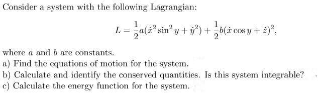 Consider a system with the following Lagrangian:
L = a(z² sin²
² sin² y + y²) + b(i cos y + 2)²,
y —
where a and b are constants.
a) Find the equations of motion for the system.
b) Calculate and identify the conserved quantities. Is this system integrable?
c) Calculate the energy function for the system..
1