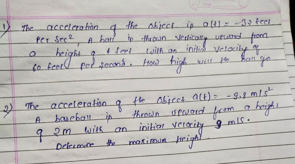 4
رحم
The
acceleration
Per Sece
height
a
60 feet
q
the object ip alt) = -32 feet
A hall to thrown vertically upward from
initial velocity of
4 feet
with an
per second. How high
will the hall go
The
A
q2m
acceleration of the object a(t) = -9₁8 m/s²
baseball is
a
height
with
thrown upward from
initial velocity 9 mls.
maximum height
Page
an
Determine the