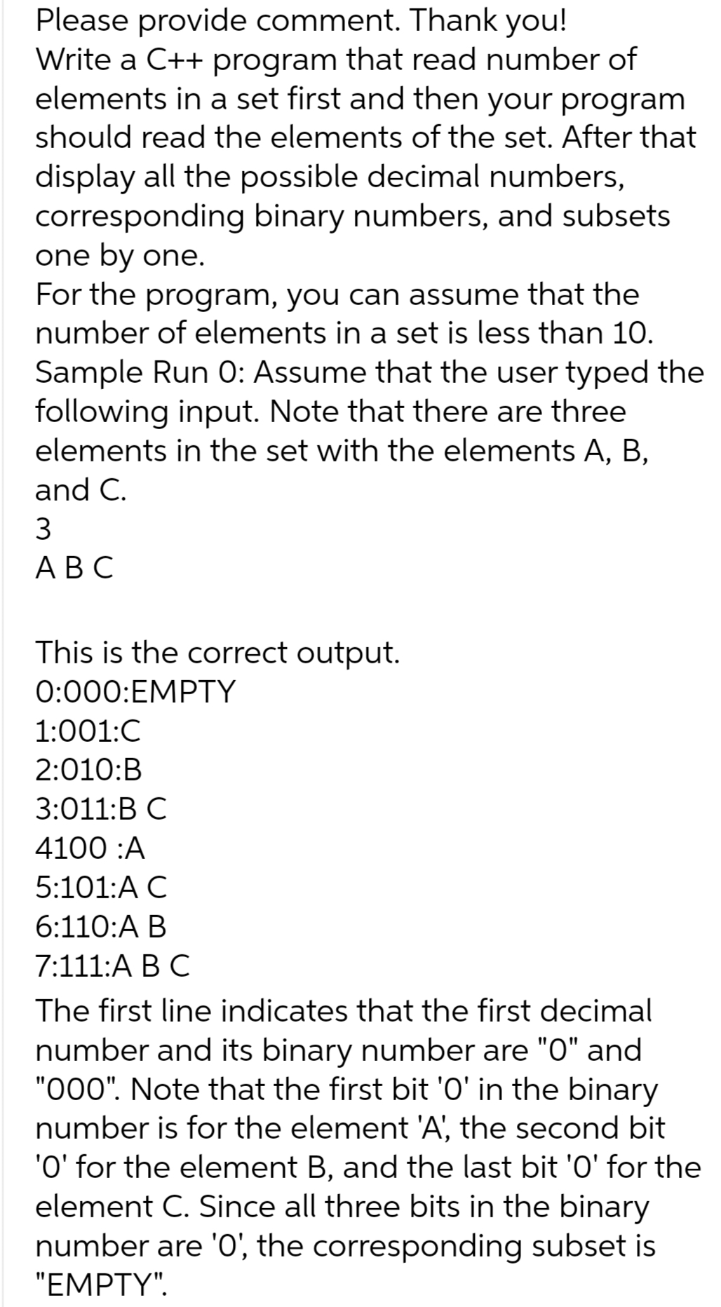 Please provide comment. Thank you!
Write a C++ program that read number of
elements in a set first and then your program
should read the elements of the set. After that
display all the possible decimal numbers,
corresponding binary numbers, and subsets
one by one.
For the program, you can assume that the
number of elements in a set is less than 10.
Sample Run O: Assume that the user typed the
following input. Note that there are three
elements in the set with the elements A, B,
and C.
3
ABC
This is the correct output.
0:000:EMPTY
1:001:C
2:010:B
3:011:B C
4100 :A
5:101:A C
6:110:A B
7:111:A B C
The first line indicates that the first decimal
number and its binary number are "0" and
"000". Note that the first bit 'O' in the binary
number is for the element 'A', the second bit
'O' for the element B, and the last bit '0' for the
element C. Since all three bits in the binary
number are '0', the corresponding subset is
"EMPTY".