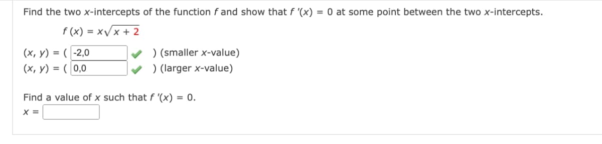 Find the two x-intercepts of the function f and show that f '(x) = 0 at some point between the two x-intercepts.
f(x)=x√x + 2
(x, y) = (-2,0
(x, y) = (0,0
) (smaller x-value)
) (larger x-value)
Find a value of x such that f '(x) = 0.
X =