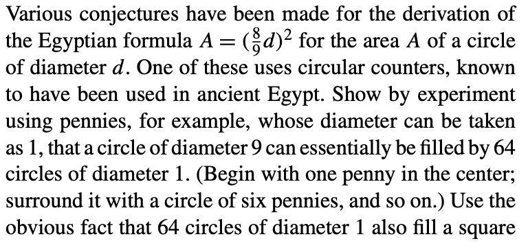 Various conjectures have been made for the derivation of
the Egyptian formula A = (d)² for the area A of a circle
of diameter d. One of these uses circular counters, known
to have been used in ancient Egypt. Show by experiment
using pennies, for example, whose diameter can be taken
as 1, that a circle of diameter 9 can essentially be filled by 64
circles of diameter 1. (Begin with one penny in the center;
surround it with a circle of six pennies, and so on.) Use the
obvious fact that 64 circles of diameter 1 also fill a square