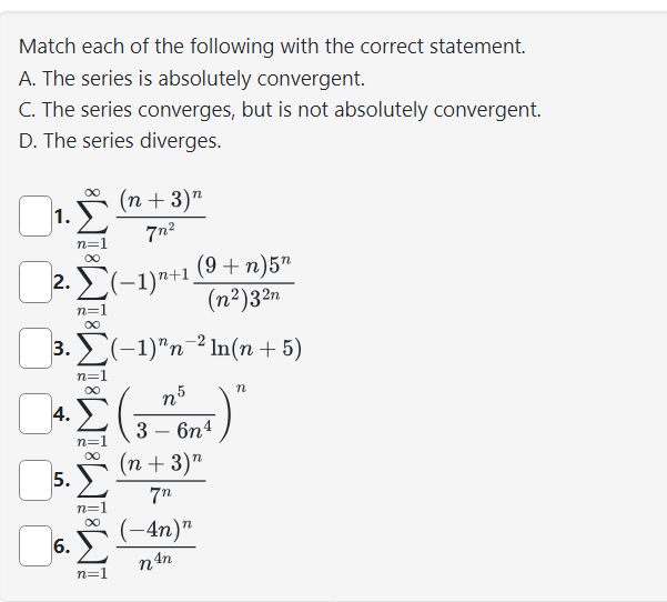 Match each of the following with the correct statement.
A. The series is absolutely convergent.
C. The series converges, but is not absolutely convergent.
D. The series diverges.
(n + 3) n
7n²
n=1
∞
2. Σ(-1)+¹.
1.
3.
4.
5.
6.
iM8IM81M8IMBIN
n=1
Σ(−1)n-²ln(n + 5)
n5
3 - 6n4
n=
n=1
n=1
(9 + n)5n
(n²)32n
(n+3) n
7n
(-4n)"
n An
n