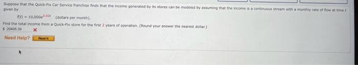 Suppose that the Quick-fix Car Service franchise finds that the income generated by its stores can be modeled by assuming that the income is a continuous stream with a monthly rate of flow at time t
given by
RE)- 10,000.0
(dollars per month).
Find the total income from a Quick-Fix store for the first 2 years of operation. (Round your answer the nearest dollar)
$ 20405.30
X
Need Help?
Readi