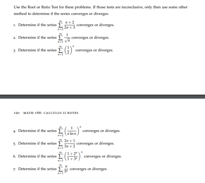 Use the Root or Ratio Test for these problems. If those tests are inconclusive, only then use some other
method to determine if the series converges or diverges.
1. Determine if the series
2. Determine if the series
3. Determine if the series
4. Determine if the series
5. Determine if the series
6. Determine if the series
00
7. Determine if the series
n=2
n=1
n=1
120 MATH 166: CALCULUS II NOTES
WI ɛWI ³WI WI
n=2
n+2
2n + 3
1
n=1
converges or diverges.
(¹)". converges or diverges.
nlnn
2n +1
3n+2
converges or diverges.
11
+2"
1+3
:15
n
converges or diverges.
converges or diverges.
"
converges or diverges.
converges or diverges.