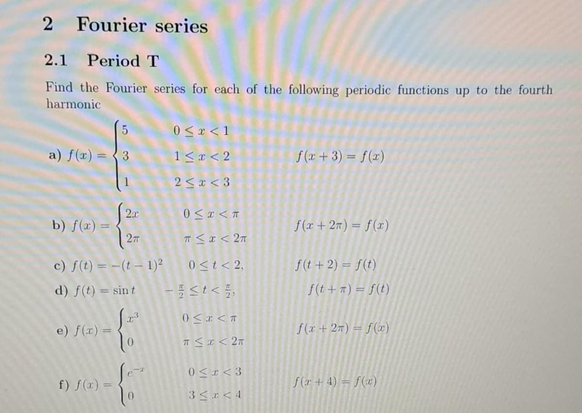 2 Fourier series
2.1 Period T
Find the Fourier series for each of the following periodic functions up to the fourth
harmonic
5
a) f(x) = 3
b) f(x) =
2π
c) f(t) = -(t-1)²
d) f(t) = sin t
e) f(x) =
2x
f) f(x) =
1.23
0
0 ≤ x < 1
1 < x < 2
2<x<3
0≤x<T
T≤ x < 2T
0 ≤ t < 2,
-<t<,
0<x<T
π ≤ x < 2π
0≤ I <3
3 < x < 4
f(x+3) = f(x)
f(x+2) = f(x)
f(t + 2) = f(t)
f(t + π) = f(t)
f(x+2) = f(x)
f(x + 4) = f(x)