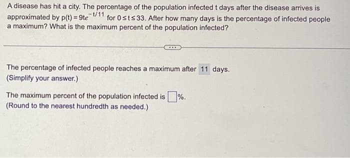 A disease has hit a city. The percentage of the population infected t days after the disease arrives is
for 0sts 33. After how many days is the percentage of infected people
a maximum? What is the maximum percent of the population infected?
-t/11
approximated by p(t) = 9te
The percentage of infected people reaches a maximum after 11 days.
(Simplify your answer.)
The maximum percent of the population infected is%.
(Round to the nearest hundredth as needed.)