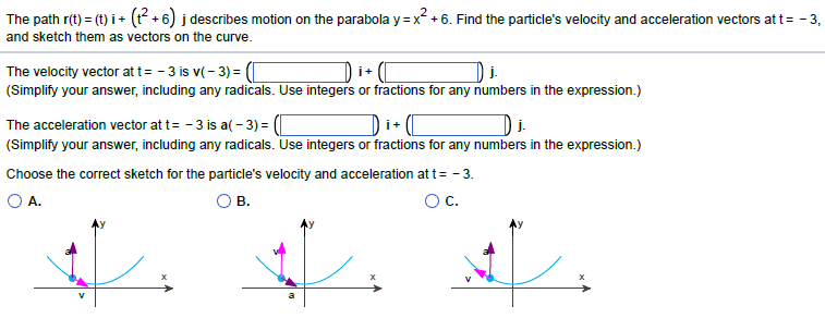 The path r(t) = (t)i + (t²+6) j describes motion on the parabola y = x² +6. Find the particle's velocity and acceleration vectors at t= -3,
and sketch them as vectors on the curve.
The velocity vector at t= -3 is v(-3) = (
j.
(Simplify your answer, including any radicals. Use integers or fractions for any numbers in the expression.)
İ+
j.
The acceleration vector at t= -3 is a(-3)=([
(Simplify your answer, including any radicals. Use integers or fractions for any numbers in the expression.)
Choose the correct sketch for the particle's velocity and acceleration at t= -3.
O A.
B.
OC.
. . .