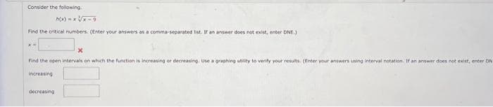 Consider the following.
x=xx-g
Find the critical numbers. (Enter your answers as a comma-separated list. If an answer does not exist, enter DNE.)
Find the open intervals on which the function is increasing or decreasing. Use a graphing utility to verify your results. (Enter your answers using interval notation. If an answer does not exist, enter DN
increasing
decreasing.