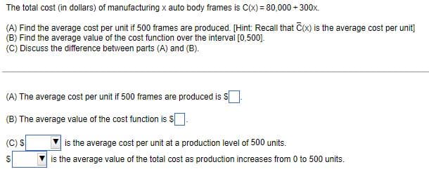 The total cost (in dollars) of manufacturing x auto body frames is C(x) = 80,000+ 300x.
(A) Find the average cost per unit if 500 frames are produced. [Hint: Recall that C(x) is the average cost per unit]
(B) Find the average value of the cost function over the interval [0,500].
(C) Discuss the difference between parts (A) and (B).
(A) The average cost per unit if 500 frames are produced is S
(B) The average value of the cost function is s
(C) S
$
609
is the average cost per unit at a production level of 500 units.
is the average value of the total cost as production increases from 0 to 500 units.