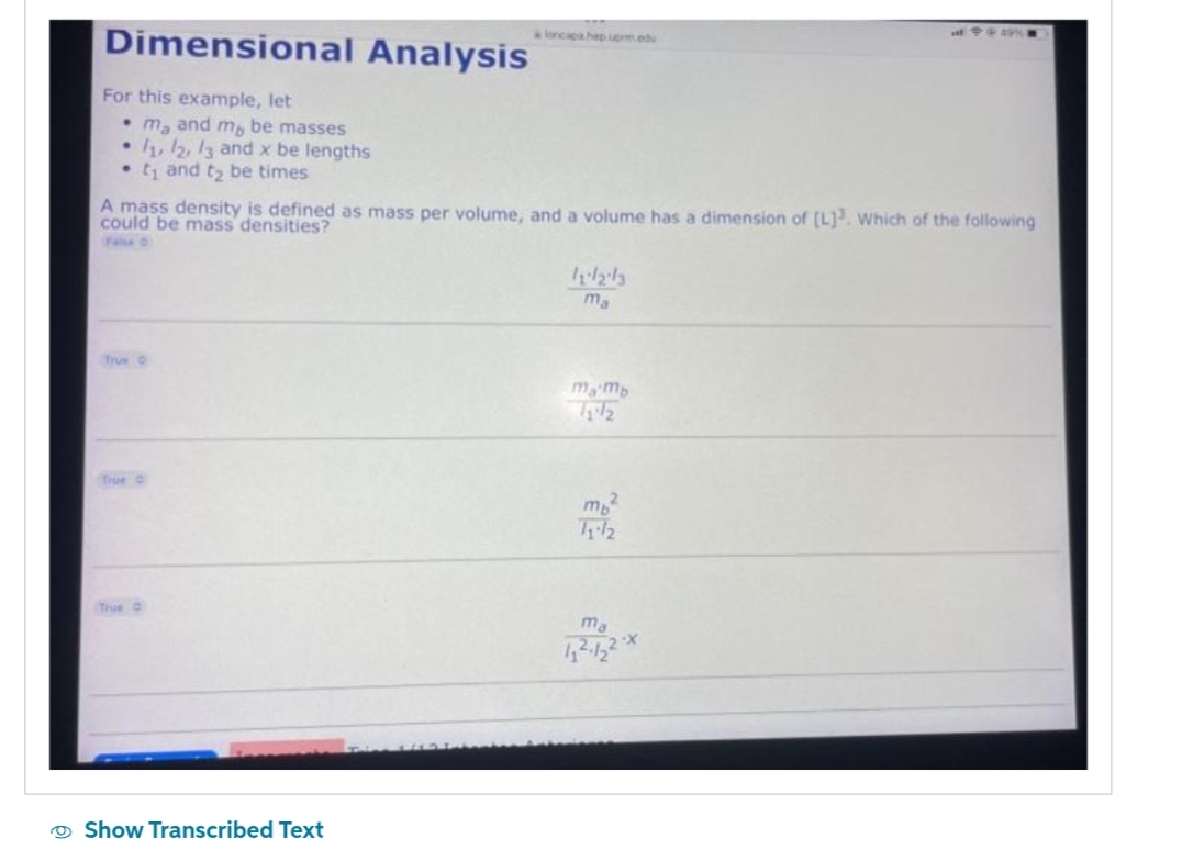 Dimensional Analysis
For this example, let
ma and my be masses
• 11, 12, 13 and x be lengths
t₁ and to be times
True
& loncipa hep upm.edu
A mass density is defined as mass per volume, and a volume has a dimension of [L]3. Which of the following
could be mass densities?
Show Transcribed Text
11/2/3
ma
mamb
mp²
11-12
of 49%
ma
11².122x