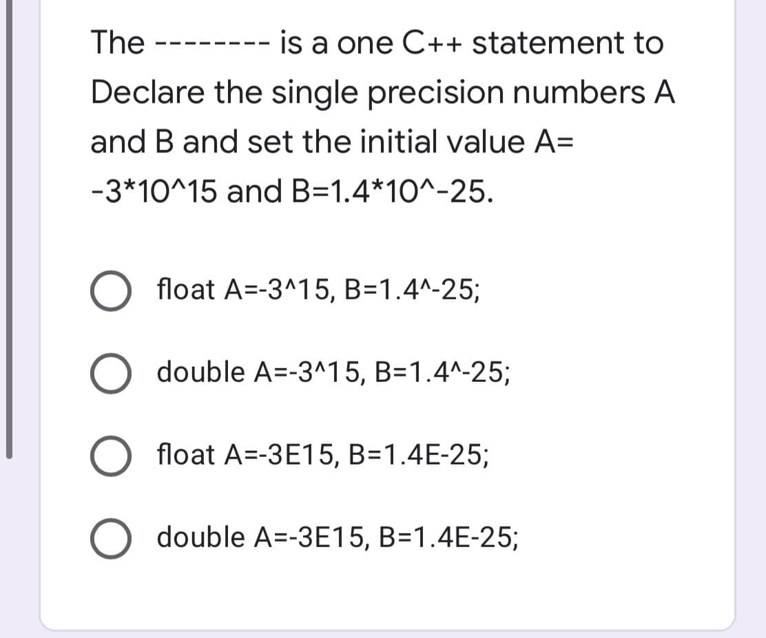 The
is a one C++ statement to
Declare the single precision numbers A
and B and set the initial value A=
-3*10^15 and B=1.4*10^-25.
float A=-3^15, B=1.4^-25;
double A=-3^15, B=1.4^-25;
float A=-3E15, B=1.4E-25;
double A=-3E15, B=1.4E-25;
