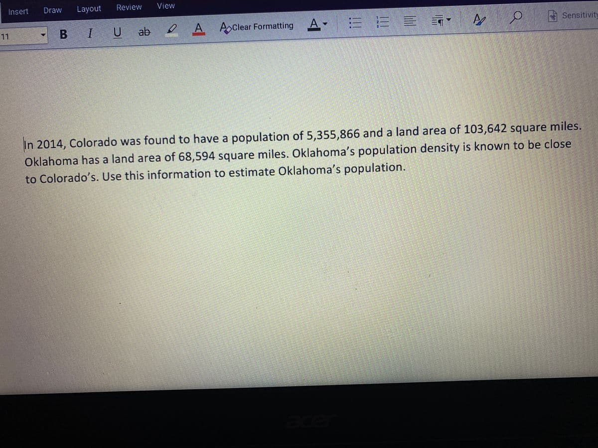 Insert
Draw
Layout
Review
View
B IU
ab
e A-
A AClear Formatting
三三
Sensitivity
11
In 2014, Colorado was found to have a population of 5,355,866 and a land area of 103,642 square miles.
Oklahoma has a land area of 68,594 square miles. Oklahoma's population density is known to be close
to Colorado's. Use this information to estimate Oklahoma's population.
