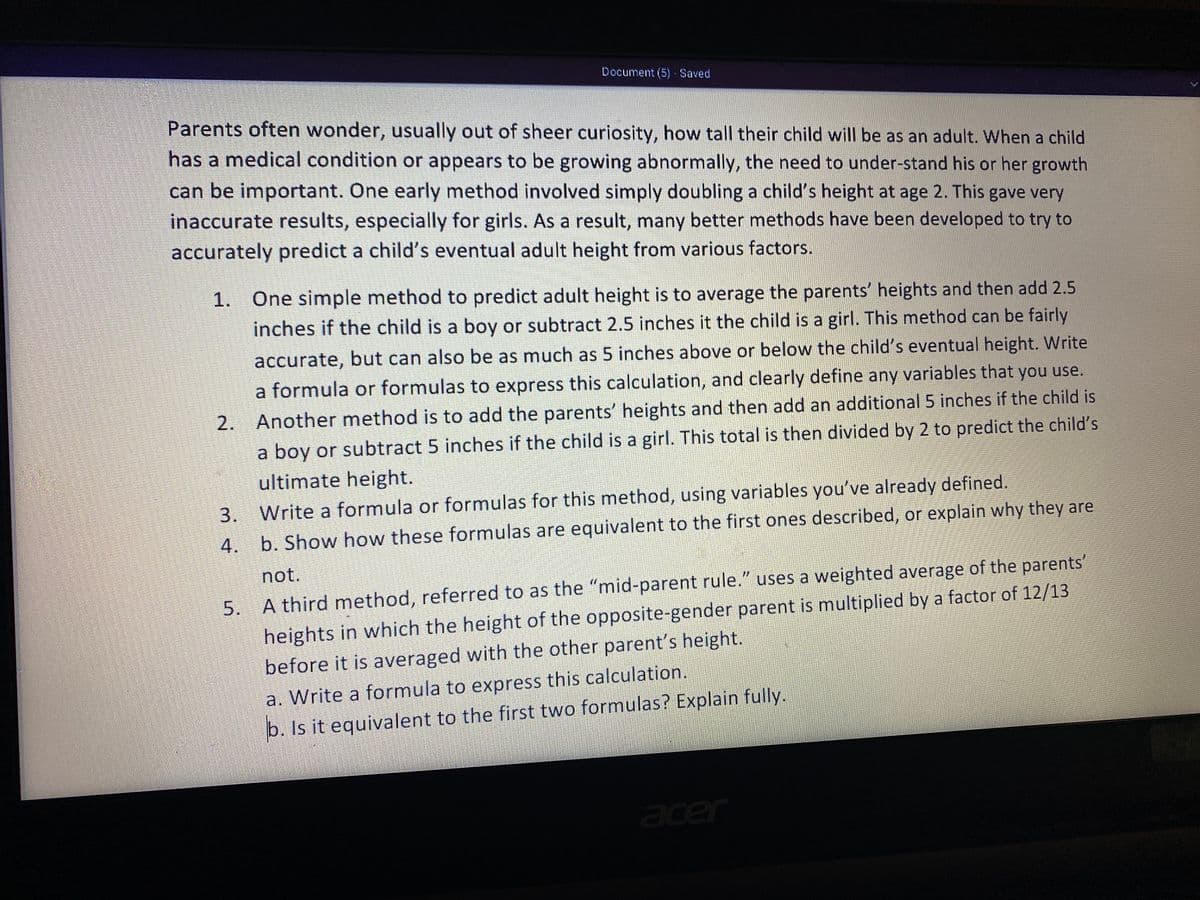 Document (5) Saved
Parents often wonder, usually out of sheer curiosity, how tall their child will be as an adult. When a child
has a medical condition or appears to be growing abnormally, the need to under-stand his or her growth
can be important. One early method involved simply doubling a child's height at age 2. This gave very
inaccurate results, especially for girls. As a result, many better methods have been developed to try to
accurately predict a child's eventual adult height from various factors.
1. One simple method to predict adult height is to average the parents' heights and then add 2.5
inches if the child is a boy or subtract 2.5 inches it the child is a girl. This method can be fairly
accurate, but can also be as much as 5 inches above or below the child's eventual height. Write
a formula or formulas to express this calculation, and clearly define any variables that you use.
2. Another method is to add the parents' heights and then add an additional 5 inches if the child is
a boy or subtract 5 inches if the child is a girl. This total is then divided by 2 to predict the child's
ultimate height.
3. Write a formula or formulas for this method, using variables you've already defined.
4.
b. Show how these formulas are equivalent to the first ones described, or explain why they are
not.
5. A third method, referred to as the "mid-parent rule." uses a weighted average of the parents'
heights in which the height of the opposite-gender parent is multiplied by a factor of 12/13
before it is averaged with the other parent's height.
a. Write a formula to express this calculation.
b. Is it equivalent to the first two formulas? Explain fully.
acer
