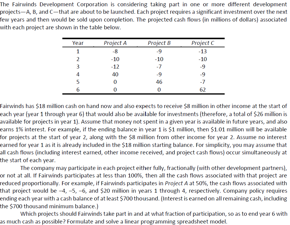 The Fairwinds Development Corporation is considering taking part in one or more different development
projects-A, B, and C-that are about to be launched. Each project requires a significant investment over the next
few years and then would be sold upon completion. The projected cash flows (in millions of dollars) associated
with each project are shown in the table below.
Year
Project A
Project B
Project C
1
-8
-9
-13
-10
-10
-10
-12
-7
-9
40
-9
-9
5
46
-7
6
62
Fairwinds has $18 million cash on hand now and also expects to receive $8 million in other income at the start of
each year (year 1 through year 6) that would also be available for investments (therefore, a total of $26 million is
available for projects in year 1). Assume that money not spent in a given year is available in future years, and also
earns 1% interest. For example, if the ending balance in year 1 is $1 million, then $1.01 million will be available
for projects at the start of year 2, along with the $8 million from other income for year 2. Assume no interest
earned for year 1 as it is already included in the $18 million starting balance. For simplicity, you may assume that
all cash flows (including interest earned, other income received, and project cash flows) occur simultaneously at
the start of each year.
The company may participate in each project either fully, fractionally (with other development partners),
or not at all. If Fairwinds participates at less than 100%, then all the cash flows associated with that project are
reduced proportionally. For example, if Fairwinds participates in Project A at 50%, the cash flows associated with
that project would be -4, -5, -6, and $20 million in years 1 through 4, respectively. Company policy requires
ending each year with a cash balance of at least $700 thousand. (Interest is earned on all remaining cash, including
the $700 thousand minimum balance.)
Which projects should Fairwinds take part in and at what fraction of participation, so as to end year 6 with
as much cash as possible? Formulate and solve a linear programming spreadsheet model.
