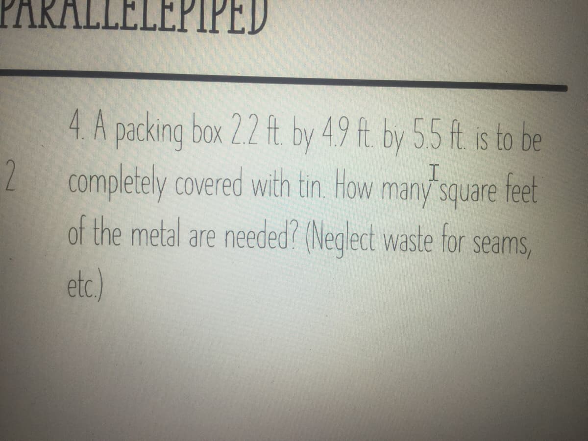 ARALLELEPIPED
4 A packing box 2.2 ft by 49 ft by 55 ft is to be
2 completely covered with tin. How
of the metal are needed? (Neglect waste for seams,
etc.)
many square feet
