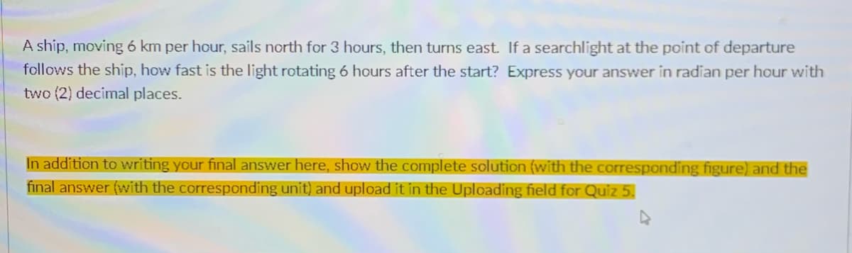 A ship, moving 6 km per hour, sails north for 3 hours, then turns east. If a searchlight at the point of departure
follows the ship, how fast is the light rotating 6 hours after the start? Express your answer in radian per hour with
two (2) decimal places.
In addition to writing your final answer here, show the complete solution (with the corresponding figure) and the
final answer (with the corresponding unit) and upload it in the Uploading field for Quiz 5.
