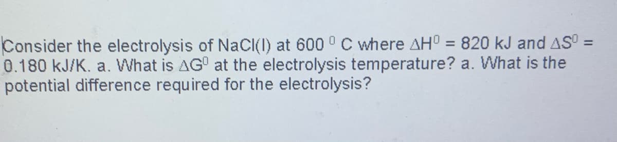 Consider the electrolysis of NaCl(1) at 600 ° C where AHO = 820 kJ and AS =
0.180 kJ/K. a. What is AG at the electrolysis temperature? a. What is the
potential difference required for the electrolysis?
