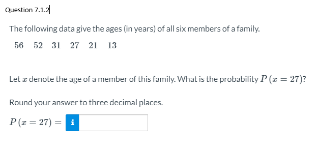 Question 7.1.2
The following data give the ages (in years) of all six members of a family.
56 52 31 27 21 13
Let æ denote the age of a member of this family. What is the probability P (x = 27)?
Round your answer to three decimal places.
P (x = 27) =
i
