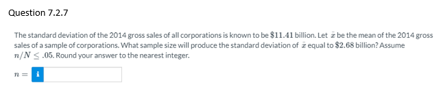 Question 7.2.7
The standard deviation of the 2014 gross sales of all corporations is known to be $11.41 billion. Let z be the mean of the 2014 gross
sales of a sample of corporations. What sample size will produce the standard deviation of i equal to $2.68 billion? Assume
n/N <.05. Round your answer to the nearest integer.
n =
