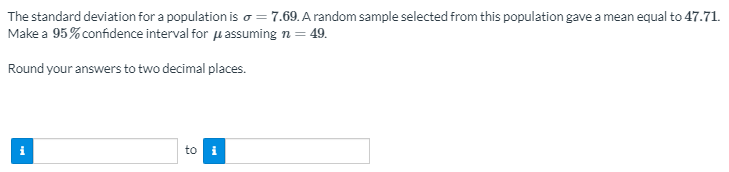 The standard deviation for a population is o = 7.69. A random sample selected from this population gave a mean equal to 47.71.
Make a 95% confidence interval for u assuming n = 49.
Round your answers to two decimal places.
i
to
i
