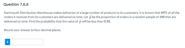 Question 7.6.6
Dartmouth Distribution Warehouse makes deliveries of a large number of products to its customers. It is known that 89% of all the
orders it receives from its customers are delivered on time. Let p be the proportion of orders in a random sample of 100 that are
delivered on time. Find the probability that the value of p will be less than 0.92.
Round your answer to four decimal places.
