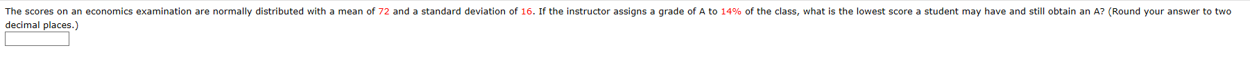 The scores on an economics examination are normally distributed with a mean of 72 and a standard deviation of 16. If the instructor assigns a grade of A to 14% of the class, what is the lowest score a student may have and still obtain an A? (Round your answer to two
decimal places.)
