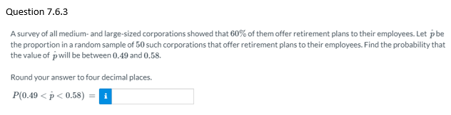 Question 7.6.3
A survey of all medium- and large-sized corporations showed that 60% of them offer retirement plans to their employees. Let p be
the proportion in a random sample of 50 such corporations that offer retirement plans to their employees. Find the probability that
the value of pwill be between 0.49 and 0.58.
Round your answer to four decimal places.
P(0.49 < p < 0.58)
