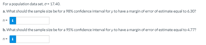 For a population data set, o = 17.40.
a. What should the sample size be for a 98% confidence interval for u to have a margin of error of estimate equal to 6.30?
n= i
b. What should the sample size be for a 95% confidence interval for u to have a margin of error of estimate equal to 4.77?
n= i
