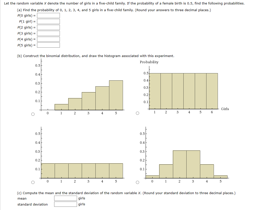 Let the random variable X denote the number of girls in a five-child family. If the probability of a female birth is 0.5, find the following probabilities.
(a) Find the probability of 0, 1, 2, 3, 4, and 5 girls in a five-child family. (Round your answers to three decimal places.)
P(0 girls) =
P(1 girl) =
P(2 girls) =
P(3 girls) =
P(4 girls) =
P(5 girls) =
(b) Construct the binomial distribution, and draw the histogram associated with this experiment.
Probability
0.5
0.5
0.4
0.4
0.3
0.3
0.2
0.2
0.1
0.1
Girls
3
4
4
0.5
0.5
0.4
0.4
0.3
0.3
0.2
0.2
0.1
0.1
1
2
4
2
4
(c) Compute the mean and the standard deviation of the random variable X. (Round your standard deviation to three decimal places.)
mean
girls
standard deviation
girls
