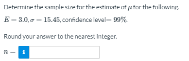 Determine the sample size for the estimate of ufor the following.
E = 3.0, o = 15.45, confidence level= 99%.
Round your answer to the nearest integer.
n = i
