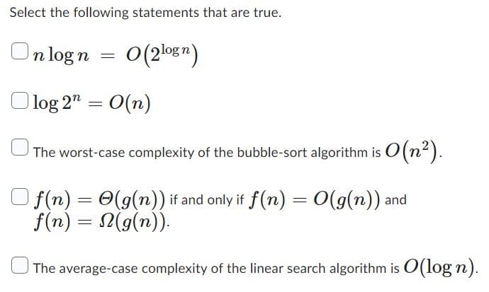 Select the following statements that are true.
n log n
=
O(2logn)
log 2" = O(n)
The worst-case complexity of the bubble-sort algorithm is O(n²).
=
f(n) =
f(n) =
(g(n)) if and only if f(n) = O(g(n)) and
(g(n)).
The average-case complexity of the linear search algorithm is O(logn).