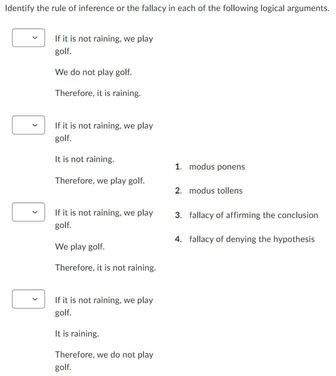 Identify the rule of inference or the fallacy in each of the following logical arguments.
If it is not raining, we play
golf.
We do not play golf.
Therefore, it is raining.
If it is not raining, we play
golf.
It is not raining.
Therefore, we play golf.
If it is not raining, we play
golf.
We play golf.
Therefore, it is not raining.
If it is not raining, we play
golf.
It is raining.
Therefore, we do not play
golf.
1. modus ponens
2. modus tollens
3. fallacy of affirming the conclusion
4. fallacy of denying the hypothesis