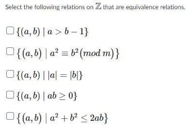 Select the following relations on Z that are equivalence relations.
O{(a,b) | a>b-1}
{(a,b) | a² = b² (mod m)}
O{(a,b) | |a| = |b|}
O{(a, b) | ab >0}
{(a,b) a² + b² <2ab}