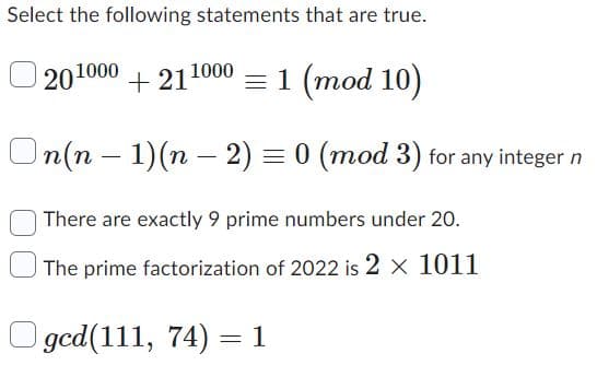 Select the following statements that are true.
201000
+211000 = 1 (mod 10)
On(n-1) (n − 2) = 0 (mod 3) for any integer n
There are exactly 9 prime numbers under 20.
The prime factorization of 2022 is 2 × 1011
ged(111, 74) = 1