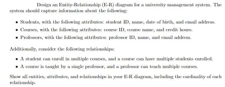 Design an Entity-Relationship (E-R) diagram for a university management system. The
system should capture information about the following:
. Students, with the following attributes: student ID, name, date of birth, and email address.
• Courses, with the following attributes: course ID, course name, and credit hours.
• Professors, with the following attributes: professor ID, name, and email address.
Additionally, consider the following relationships:
• A student can enroll in multiple courses, and a course can have multiple students enrolled.
• A course is taught by a single professor, and a professor can teach multiple courses.
Show all entities, attributes, and relationships in your E-R. diagram, including the cardinality of cach
relationship.