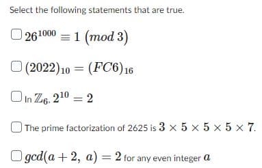 Select the following statements that are true.
261000 = 1 (mod 3)
(FC6) 16
(2022) 10
In Z6, 2¹0 = 2
The prime factorization of 2625 is 3 x5x5x5x7.
ged(a + 2, a) = 2 for any even integer a