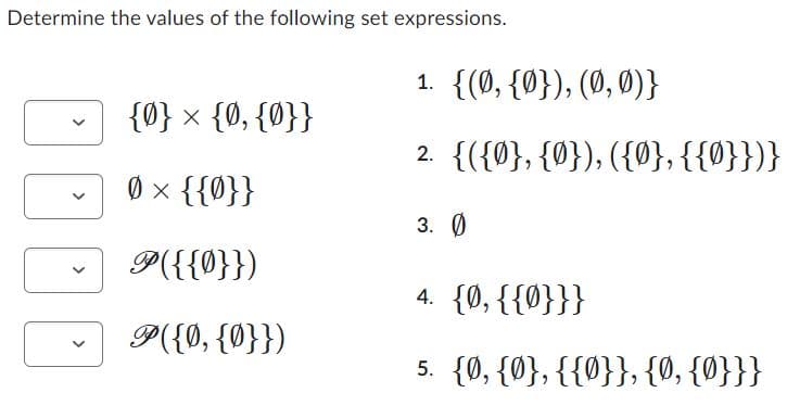 Determine the values of the following set expressions.
{0} × {0, {0}}
0 × {{0}}
P({{0}})
P({0, {0}})
1. {(0, {0}), (0, 0)}
2. {({0}, {0}), ({0}, {{0}})}
3. Ø
4. {0, {{0}}}
5. {0, {0}, {{0}}, {0, {0}}}