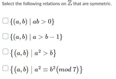 Select the following relations on Z that are symmetric.
{(a, b) | ab >0}
{(a, b) | a> b-1}
{(a, b) | a² > b}
Of(a,b)| a²b² (mod 7)}