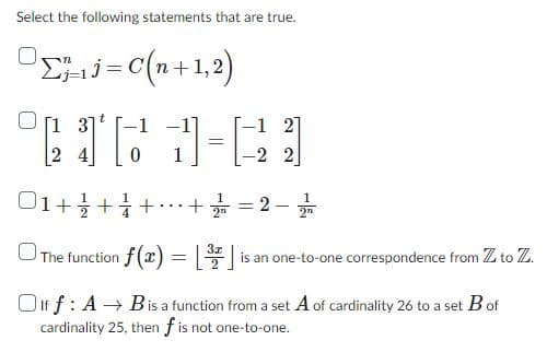 Select the following statements that are true.
ΟΣ, .j=C(n+1,2)
2161-21
[13]
4
=
1 + 1 + 1 +
The function f(x) = 1³
-2 2
+ = 2.
2™
= [³/7] is
is an one-to-one correspondence from Z to Z.
Olff: A→ Bis a function from a set A of cardinality 26 to a set B of
cardinality 25, then f is not one-to-one.