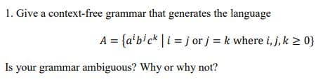 1. Give a context-free grammar that generates the language
A = {a'bick | i jor j = k where i, j, k ≥ 0}
Is your grammar ambiguous? Why or why not?